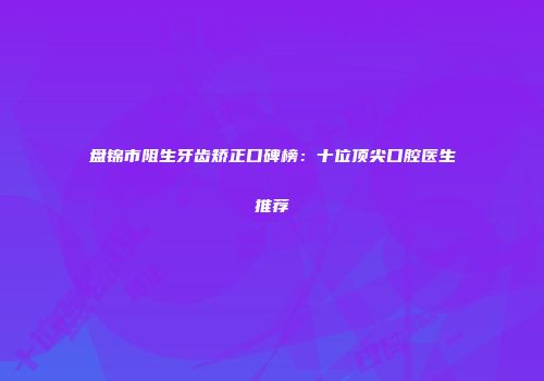 盘锦市阻生牙齿矫正口碑榜：十位顶尖口腔医生推荐