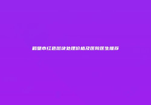 鹤壁市红色斑块处理价格及医院医生推荐