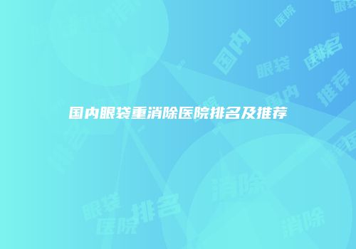 国内眼袋重消除医院排名及推荐