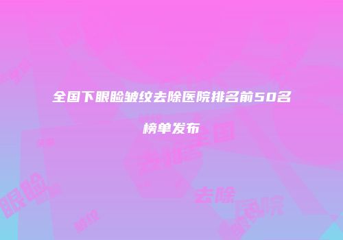 全国下眼睑皱纹去除医院排名前50名榜单发布