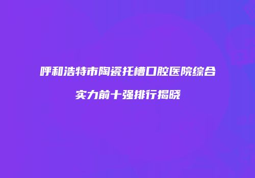 呼和浩特市陶瓷托槽口腔医院综合实力前十强排行揭晓