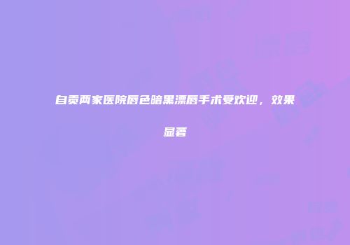 自贡两家医院唇色暗黑漂唇手术受欢迎，效果显著