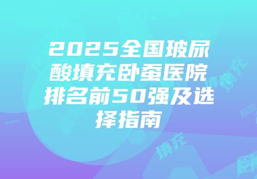 2025全国玻尿酸填充卧蚕医院排名前50强及选择指南