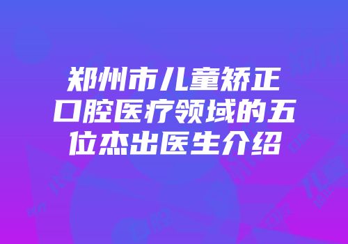 郑州市儿童矫正口腔医疗领域的五位杰出医生介绍