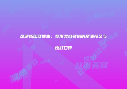 昆明杨佳健医生：整形美容领域的精湛技艺与良好口碑