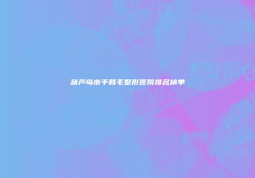 葫芦岛市手臂毛整形医院排名榜单