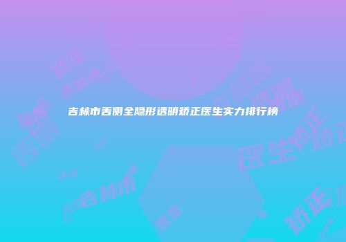 吉林市舌侧全隐形透明矫正医生实力排行榜