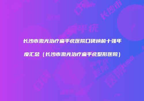 长沙市激光治疗扁平疣医院口碑榜前十强年度汇总（长沙市激光治疗扁平疣整形医院）