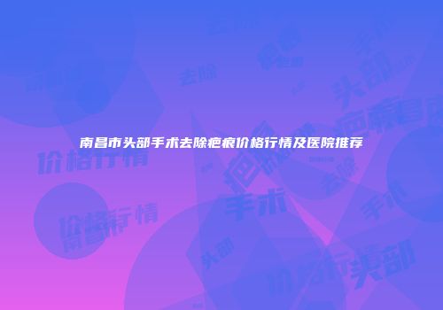 南昌市头部手术去除疤痕价格行情及医院推荐