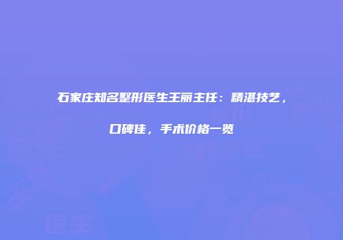 石家庄知名整形医生王丽主任：精湛技艺，口碑佳，手术价格一览