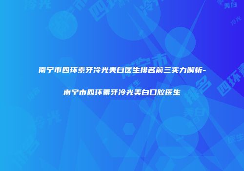 南宁市四环素牙冷光美白医生排名前三实力解析-南宁市四环素牙冷光美白口腔医生
