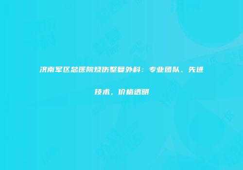 济南军区总医院烧伤整复外科：专业团队、先进技术，价格透明