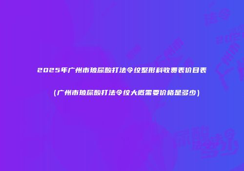 2025年广州市玻尿酸打法令纹整形科收费表价目表（广州市玻尿酸打法令纹大概需要价格是多少）
