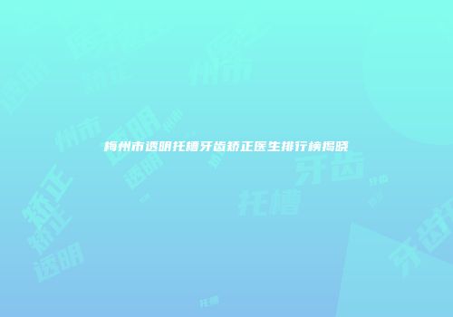 梅州市透明托槽牙齿矫正医生排行榜揭晓