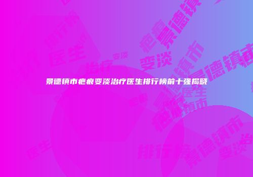 景德镇市疤痕变淡治疗医生排行榜前十强揭晓