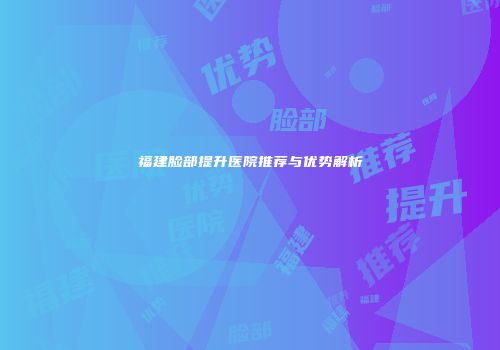 福建脸部提升医院推荐与优势解析