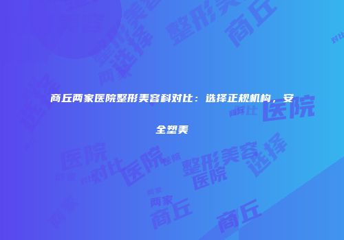 商丘两家医院整形美容科对比：选择正规机构，安全塑美
