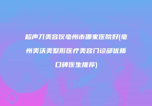 超声刀美容仪亳州市哪家医院好(亳州美沃美整形医疗美容门诊部优质口碑医生推荐)