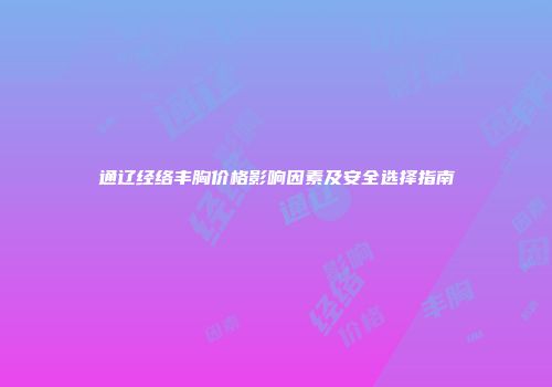 通辽经络丰胸价格影响因素及安全选择指南