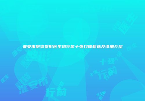 淮安市眼袋整形医生排行前十强口碑甄选及详细介绍