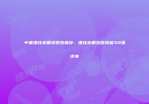 中国埋线去眼袋医院推荐：埋线去眼袋医院前50强详情