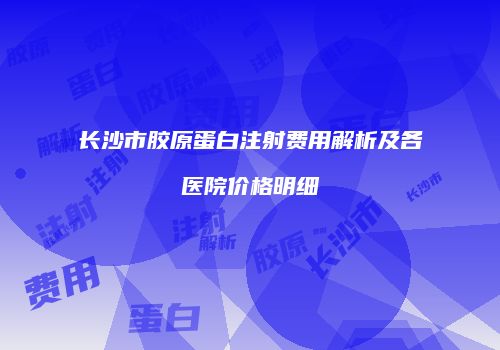 长沙市胶原蛋白注射费用解析及各医院价格明细