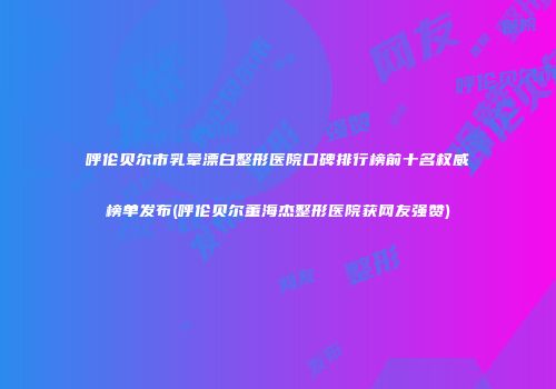 呼伦贝尔市乳晕漂白整形医院口碑排行榜前十名权威榜单发布(呼伦贝尔董海杰整形医院获网友强赞)