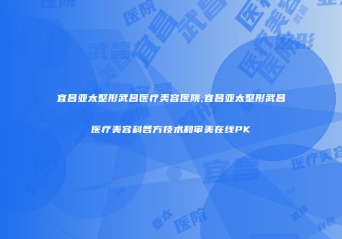 宜昌亚太整形武昌医疗美容医院,宜昌亚太整形武昌医疗美容科各方技术和审美在线PK