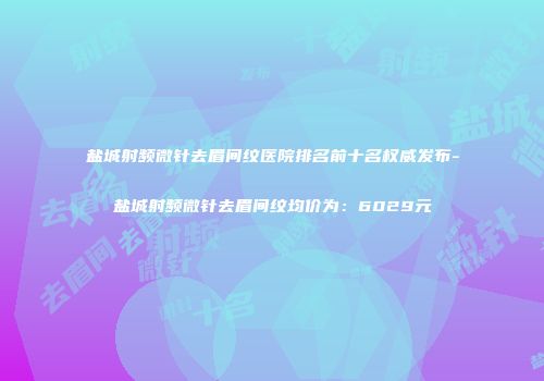 盐城射频微针去眉间纹医院排名前十名权威发布-盐城射频微针去眉间纹均价为：6029元