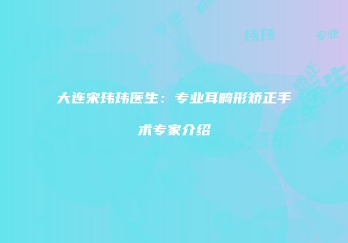 大连宋玮玮医生：专业耳畸形矫正手术专家介绍