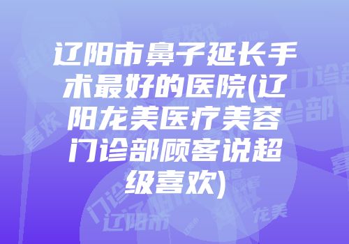 辽阳市鼻子延长手术最好的医院(辽阳龙美医疗美容门诊部顾客说超级喜欢)