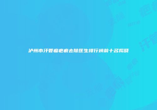 泸州市汗管瘤疤痕去除医生排行榜前十名揭晓