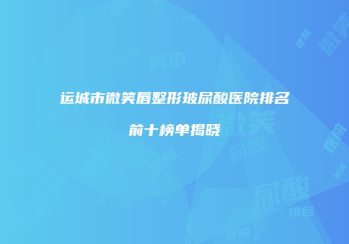 运城市微笑唇整形玻尿酸医院排名前十榜单揭晓