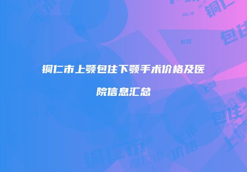 铜仁市上颚包住下颚手术价格及医院信息汇总
