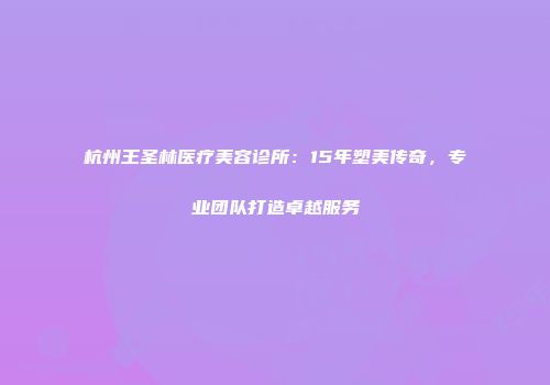 杭州王圣林医疗美容诊所：15年塑美传奇，专业团队打造卓越服务