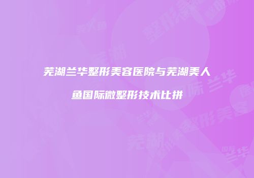芜湖兰华整形美容医院与芜湖美人鱼国际微整形技术比拼