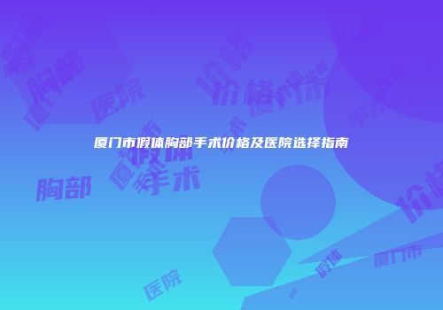 厦门市假体胸部手术价格及医院选择指南