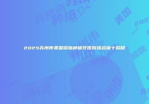 2025苏州市美国儒伽种植牙医院排名前十揭晓