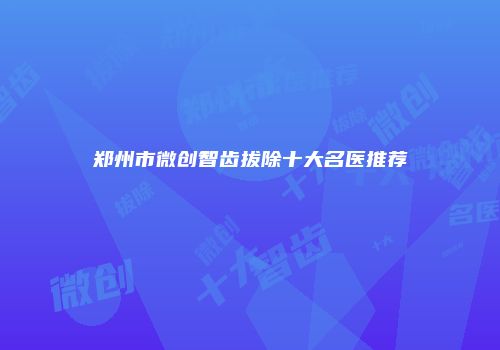 郑州市微创智齿拔除十大名医推荐
