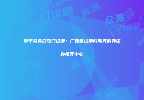 南宁众美口腔门诊部：广西首选用料考究的韩国种植牙中心