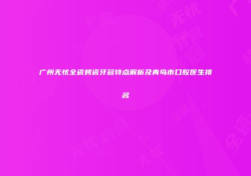 广州无忧全瓷烤瓷牙冠特点解析及青岛市口腔医生排名