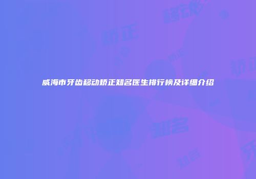 威海市牙齿移动矫正知名医生排行榜及详细介绍