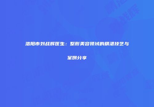 洛阳市刘战辉医生：整形美容领域的精湛技艺与案例分享