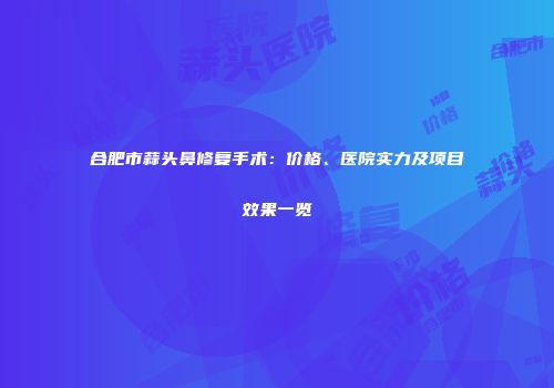 合肥市蒜头鼻修复手术：价格、医院实力及项目效果一览