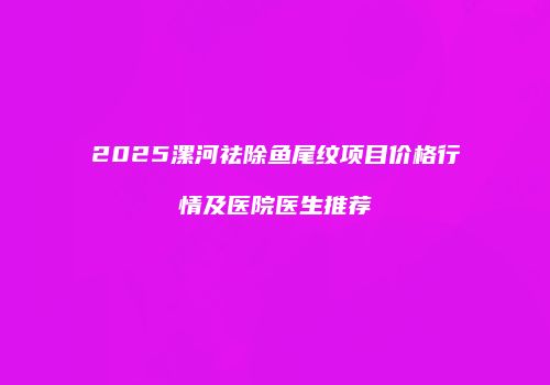 2025漯河祛除鱼尾纹项目价格行情及医院医生推荐