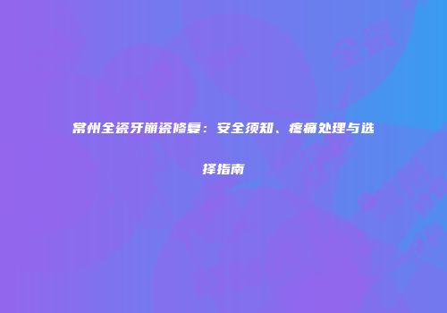 常州全瓷牙崩瓷修复：安全须知、疼痛处理与选择指南