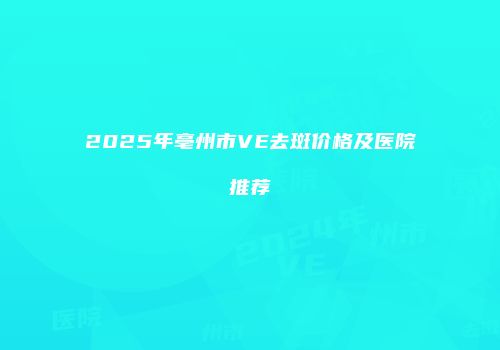 2025年亳州市VE去斑价格及医院推荐