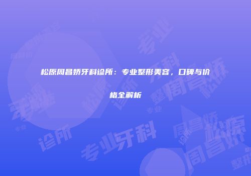 松原周昌娇牙科诊所：专业整形美容，口碑与价格全解析