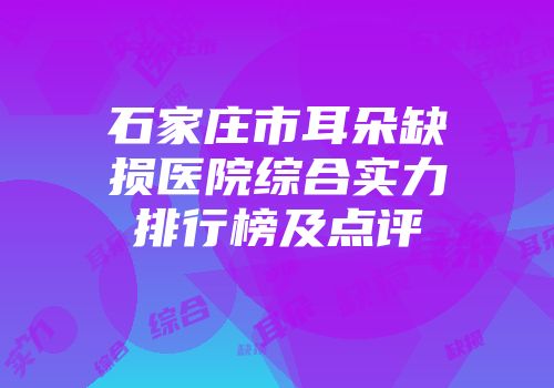 石家庄市耳朵缺损医院综合实力排行榜及点评
