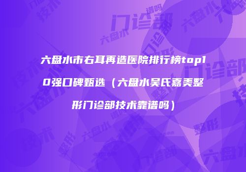 六盘水市右耳再造医院排行榜top10强口碑甄选（六盘水吴氏嘉美整形门诊部技术靠谱吗）